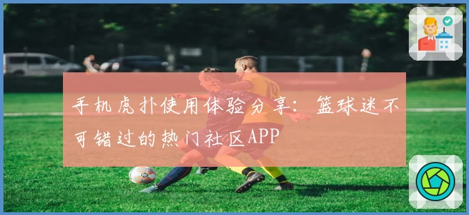 手机虎扑使用体验分享：篮球迷不可错过的热门社区APP