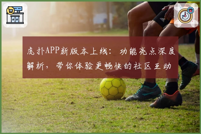 虎扑APP新版本上线：功能亮点深度解析，带你体验更畅快的社区互动