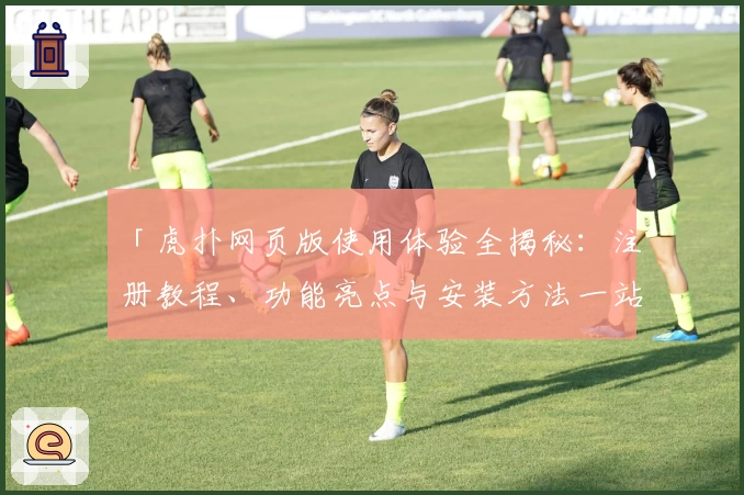 「虎扑网页版使用体验全揭秘：注册教程、功能亮点与安装方法一站式解决」