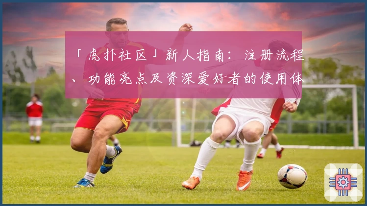 「虎扑社区」新人指南：注册流程、功能亮点及资深爱好者的使用体验解析