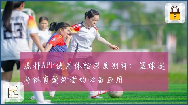 虎扑APP使用体验深度测评：篮球迷与体育爱好者的必备应用