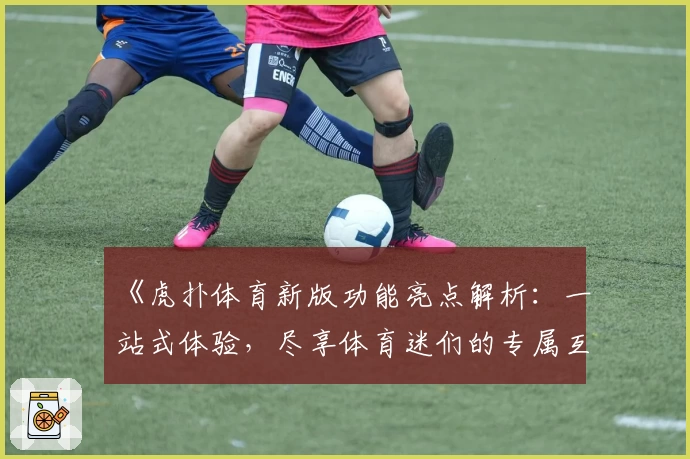 《虎扑体育新版功能亮点解析：一站式体验，尽享体育迷们的专属互动平台》