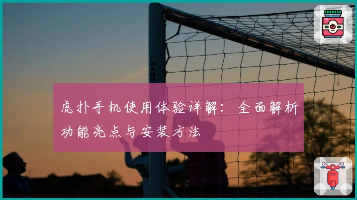 虎扑手机使用体验详解：全面解析功能亮点与安装方法