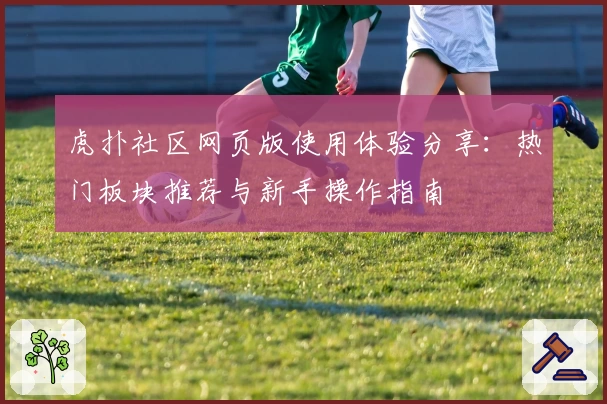 虎扑社区网页版使用体验分享：热门板块推荐与新手操作指南