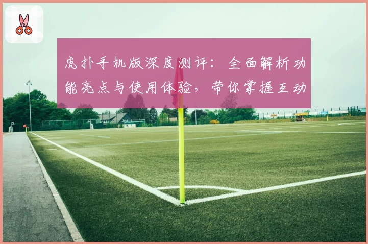 虎扑手机版深度测评：全面解析功能亮点与使用体验，带你掌握互动社区的独特魅力！