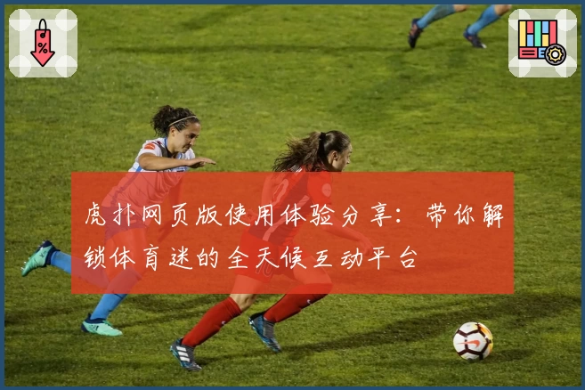 虎扑网页版使用体验分享：带你解锁体育迷的全天候互动平台