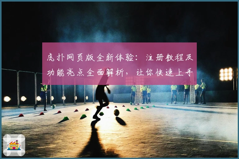 虎扑网页版全新体验：注册教程及功能亮点全面解析，让你快速上手精彩社区