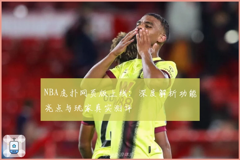 NBA虎扑网页版上线：深度解析功能亮点与玩家真实测评