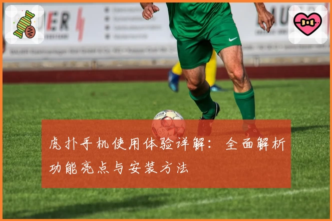 虎扑手机使用体验详解：全面解析功能亮点与安装方法