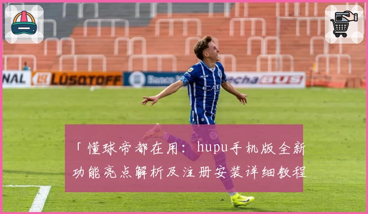 「懂球帝都在用：hupu手机版全新功能亮点解析及注册安装详细教程」