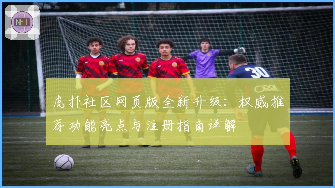 虎扑社区网页版全新升级：权威推荐功能亮点与注册指南详解
