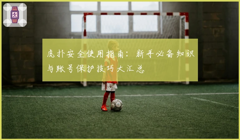 虎扑安全使用指南：新手必备知识与账号保护技巧大汇总