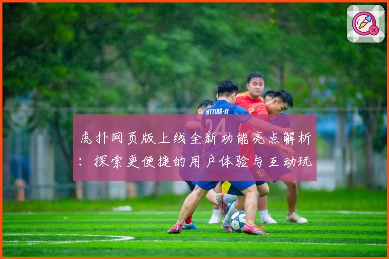 虎扑网页版上线全新功能亮点解析：探索更便捷的用户体验与互动玩法新升级