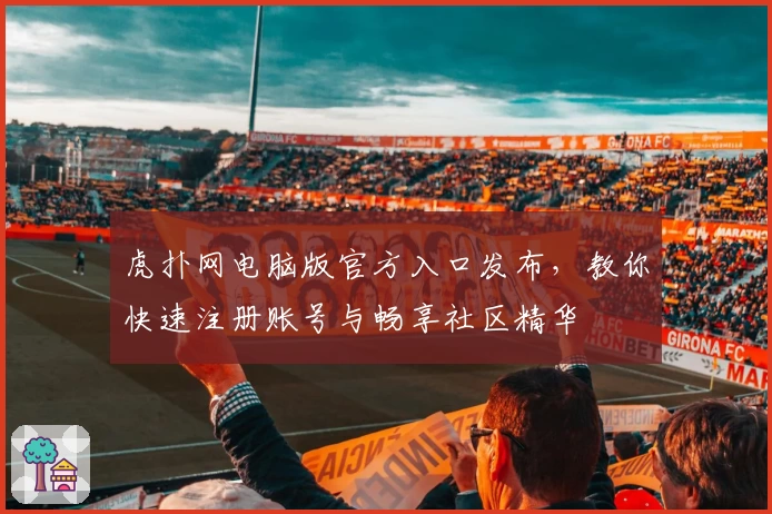 虎扑网电脑版官方入口发布，教你快速注册账号与畅享社区精华