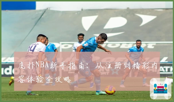 虎扑NBA新手指南：从注册到精彩内容体验全攻略