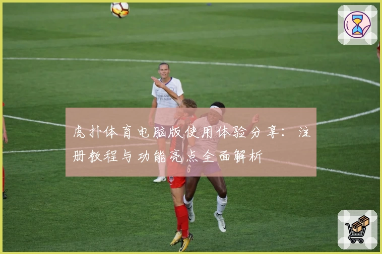 虎扑体育电脑版使用体验分享：注册教程与功能亮点全面解析