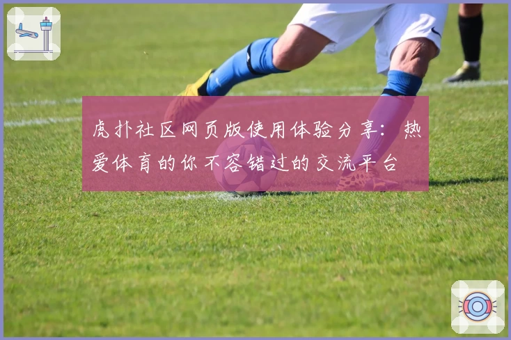虎扑社区网页版使用体验分享：热爱体育的你不容错过的交流平台