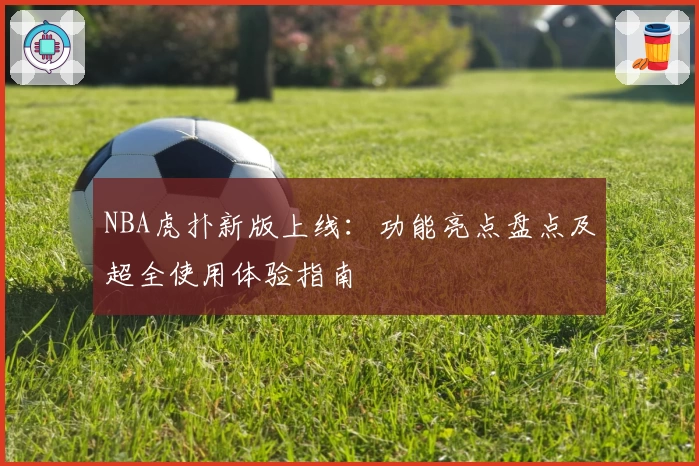 NBA虎扑新版上线：功能亮点盘点及超全使用体验指南