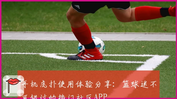 手机虎扑使用体验分享：篮球迷不可错过的热门社区APP