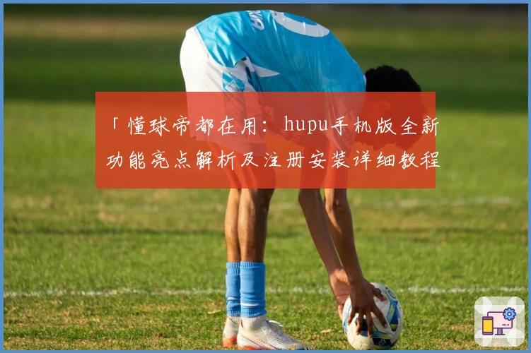 「懂球帝都在用：hupu手机版全新功能亮点解析及注册安装详细教程」