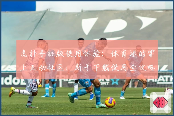 虎扑手机版使用体验：体育迷的掌上互动社区，新手下载使用全攻略