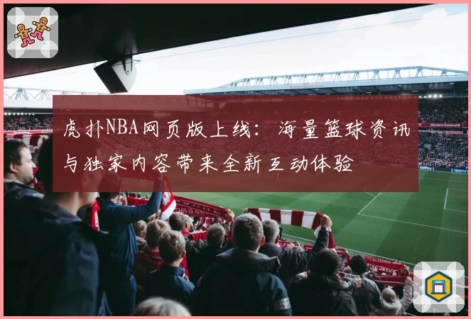 虎扑NBA网页版上线：海量篮球资讯与独家内容带来全新互动体验